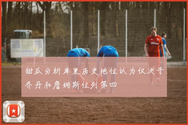 甜瓜分析库里历史地位认为仅次于乔丹和詹姆斯位列第四