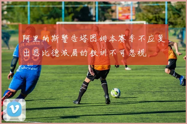 阿里纳斯警告塔图姆本赛季不应复出恩比德浓眉的教训不可忽视