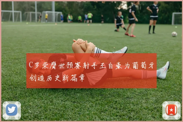 C罗荣膺世预赛射手王自豪为葡萄牙创造历史新篇章