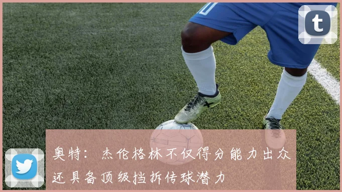 奥特：杰伦格林不仅得分能力出众还具备顶级挡拆传球潜力