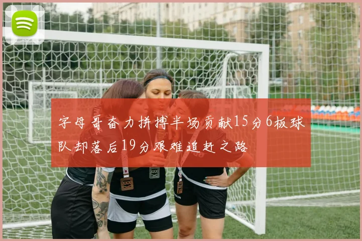 字母哥奋力拼搏半场贡献15分6板球队却落后19分艰难追赶之路