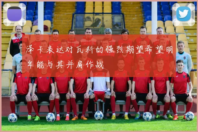 泽卡表达对瓦科的强烈期望希望明年能与其并肩作战