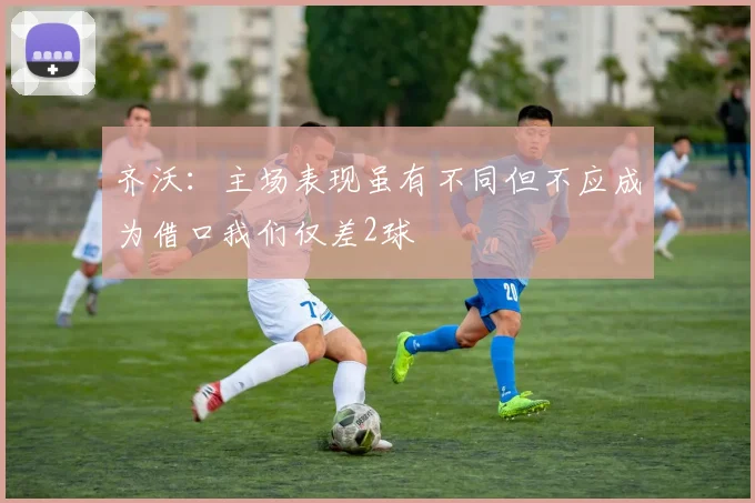 齐沃：主场表现虽有不同但不应成为借口我们仅差2球