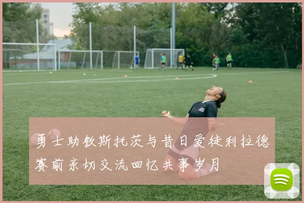 勇士助教斯托茨与昔日爱徒利拉德赛前亲切交流回忆共事岁月