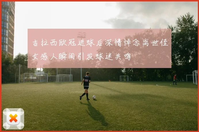 吉拉西欧冠进球后深情悼念离世侄女感人瞬间引发球迷共鸣