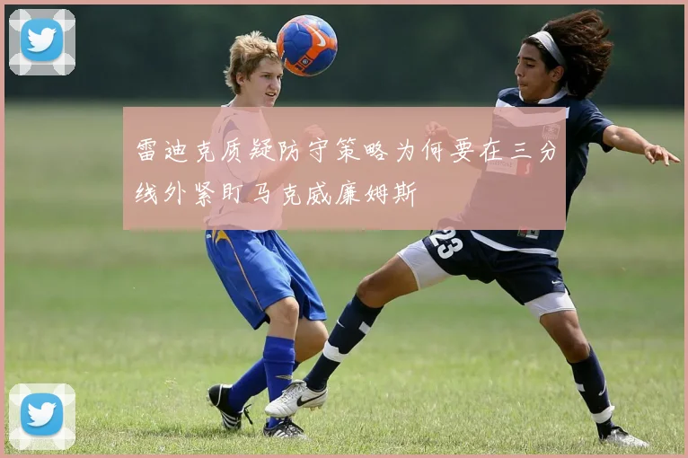 雷迪克质疑防守策略为何要在三分线外紧盯马克威廉姆斯