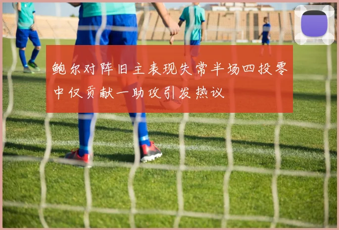 鲍尔对阵旧主表现失常半场四投零中仅贡献一助攻引发热议