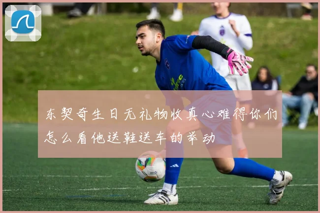 东契奇生日无礼物收真心难得你们怎么看他送鞋送车的举动